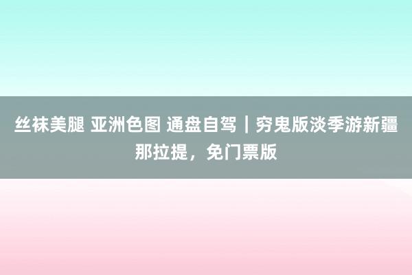 丝袜美腿 亚洲色图 通盘自驾|穷鬼版淡季游新疆那拉提,免门票版