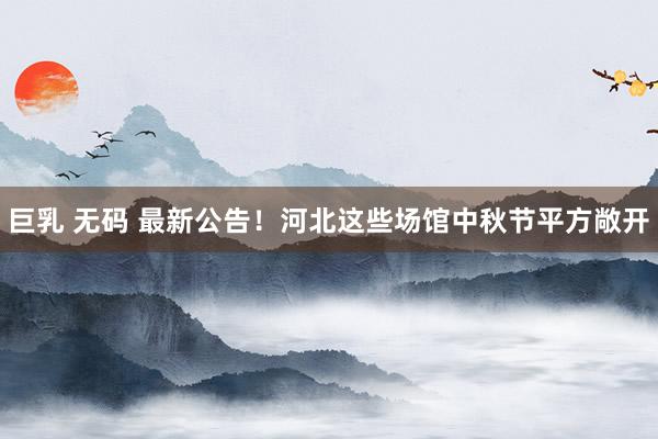 巨乳 无码 最新公告！河北这些场馆中秋节平方敞开