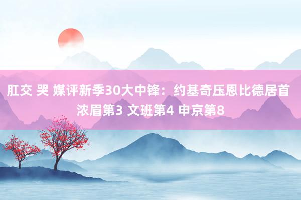 肛交 哭 媒评新季30大中锋：约基奇压恩比德居首 浓眉第3 文班第4 申京第8