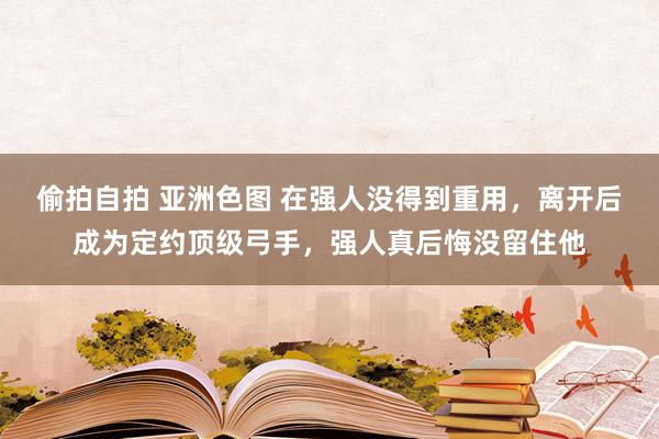 偷拍自拍 亚洲色图 在强人没得到重用，离开后成为定约顶级弓手，强人真后悔没留住他