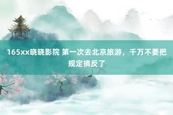 165xx晓晓影院 第一次去北京旅游,千万不要把规定搞反了