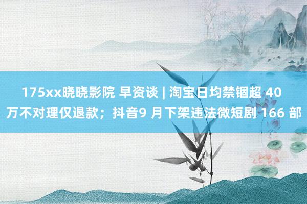 175xx晓晓影院 早资谈 | 淘宝日均禁锢超 40 万不对理仅退款；抖音9 月下架违法微短剧 166 部