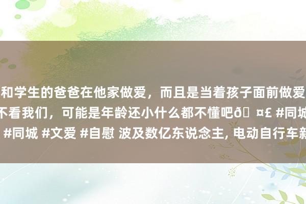 和学生的爸爸在他家做爱，而且是当着孩子面前做爱，太刺激了，孩子完全不看我们，可能是年龄还小什么都不懂吧🤣 #同城 #文爱 #自慰 波及数亿东说念主， 电动自行车新国标究竟怎么改?