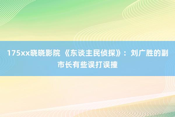 175xx晓晓影院 《东谈主民侦探》:刘广胜的副市长有些误打误撞