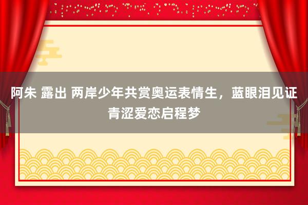 阿朱 露出 两岸少年共赏奥运表情生，蓝眼泪见证青涩爱恋启程梦
