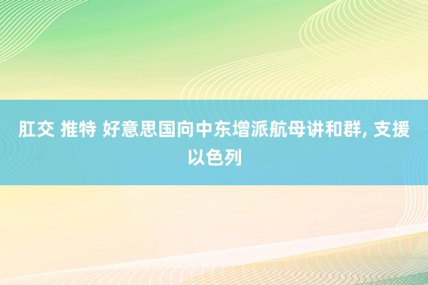 肛交 推特 好意思国向中东增派航母讲和群， 支援以色列