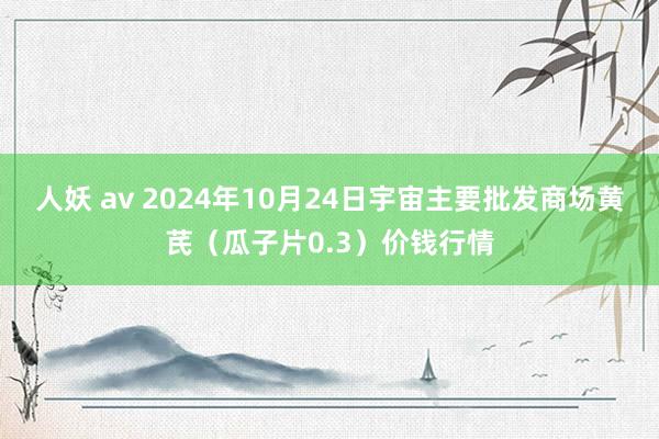 人妖 av 2024年10月24日宇宙主要批发商场黄芪（瓜子片0.3）价钱行情