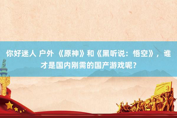 你好迷人 户外 《原神》和《黑听说：悟空》，谁才是国内刚需的国产游戏呢？