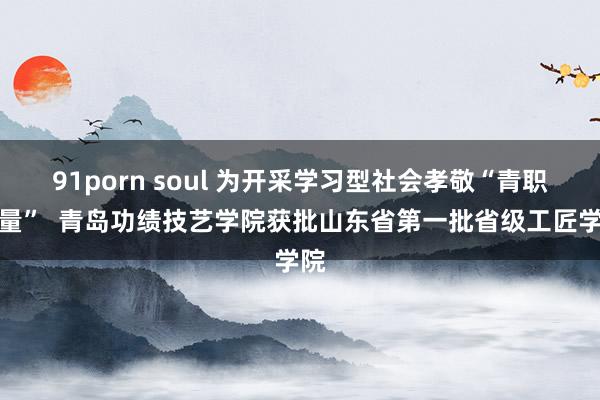 91porn soul 为开采学习型社会孝敬“青职力量”  青岛功绩技艺学院获批山东省第一批省级工匠学院