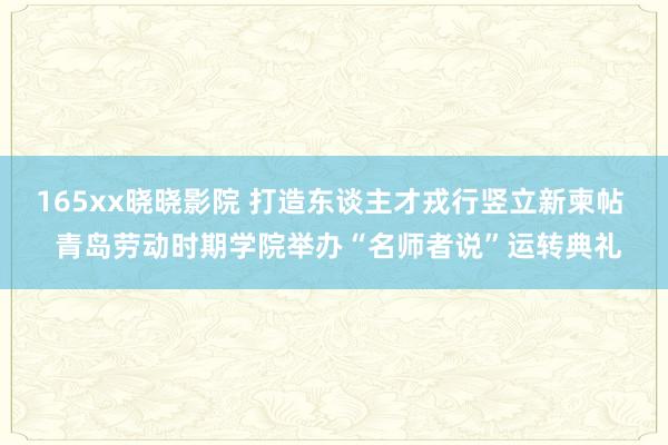 165xx晓晓影院 打造东谈主才戎行竖立新柬帖  青岛劳动时期学院举办“名师者说”运转典礼