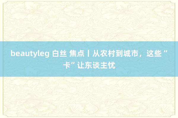 beautyleg 白丝 焦点丨从农村到城市，这些“卡”让东谈主忧