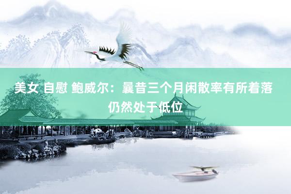 美女 自慰 鲍威尔：曩昔三个月闲散率有所着落 仍然处于低位