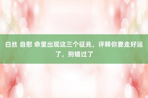 白丝 自慰 命里出现这三个征兆，评释你要走好运了，别错过了