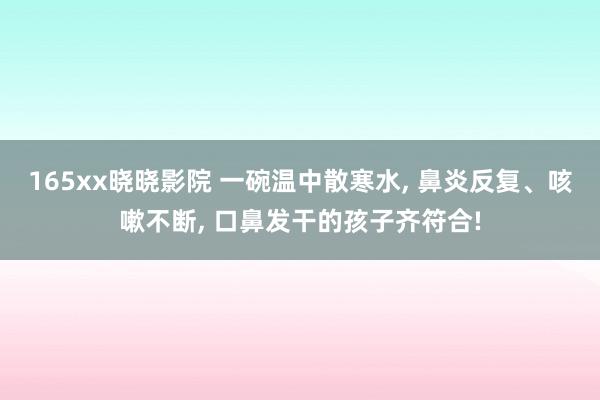 165xx晓晓影院 一碗温中散寒水， 鼻炎反复、咳嗽不断， 口鼻发干的孩子齐符合!