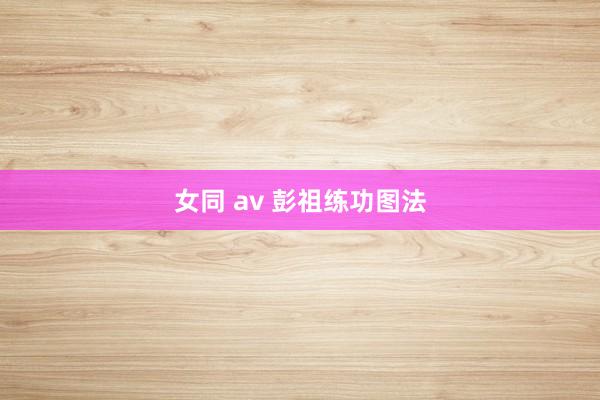 女同 av 彭祖练功图法