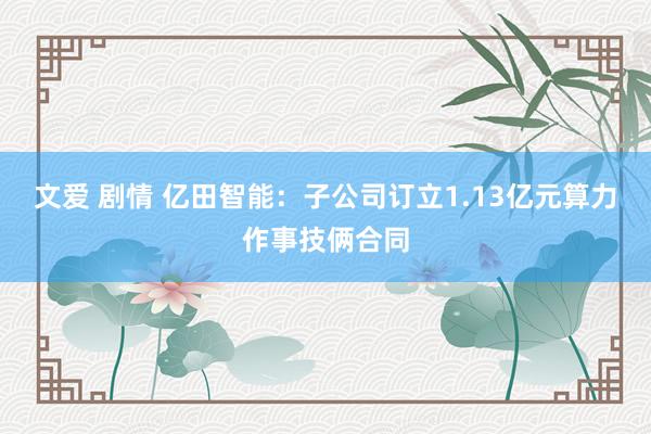 文爱 剧情 亿田智能：子公司订立1.13亿元算力作事技俩合同