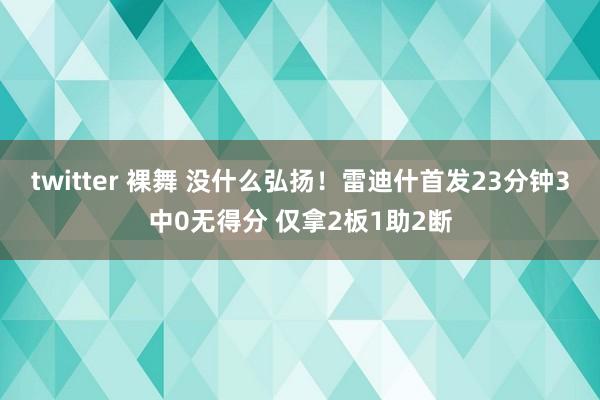 twitter 裸舞 没什么弘扬!雷迪什首发23分钟3中0无得分 仅拿2板1助2断