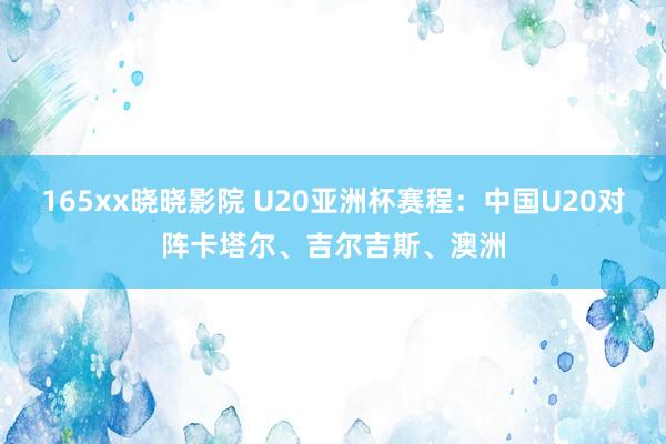 165xx晓晓影院 U20亚洲杯赛程：中国U20对阵卡塔尔、吉尔吉斯、澳洲