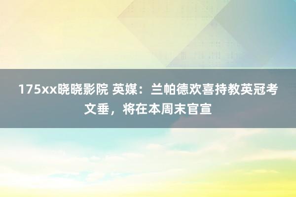 175xx晓晓影院 英媒：兰帕德欢喜持教英冠考文垂，将在本周末官宣