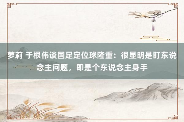 萝莉 于根伟谈国足定位球隆重：很显明是盯东说念主问题，即是个东说念主身手