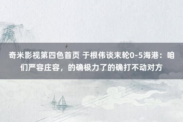 奇米影视第四色首页 于根伟谈末轮0-5海港：咱们严容庄容，的确极力了的确打不动对方