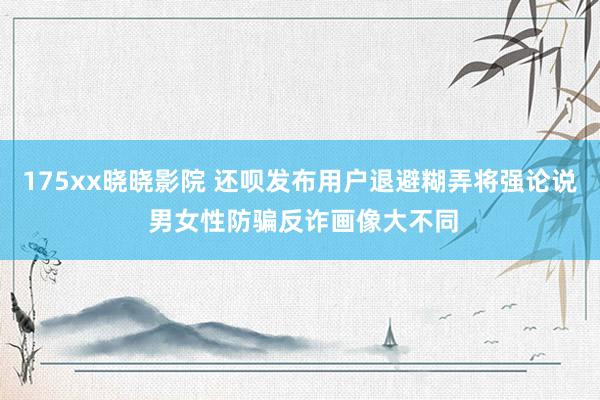 175xx晓晓影院 还呗发布用户退避糊弄将强论说 男女性防骗反诈画像大不同