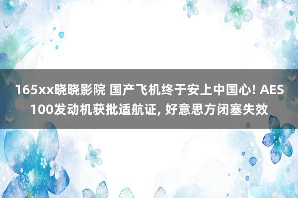165xx晓晓影院 国产飞机终于安上中国心! AES100发动机获批适航证， 好意思方闭塞失效