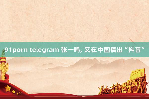 91porn telegram 张一鸣， 又在中国搞出“抖音”