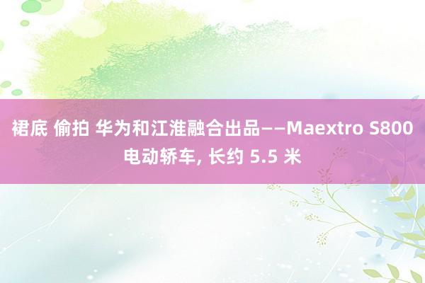 裙底 偷拍 华为和江淮融合出品——Maextro S800电动轿车， 长约 5.5 米