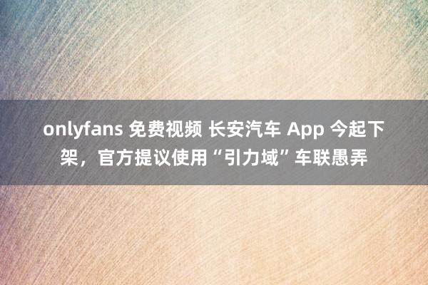 onlyfans 免费视频 长安汽车 App 今起下架，官方提议使用“引力域”车联愚弄