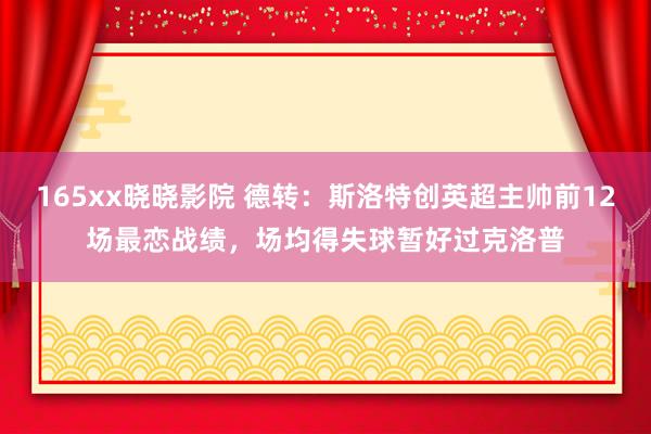 165xx晓晓影院 德转：斯洛特创英超主帅前12场最恋战绩，场均得失球暂好过克洛普
