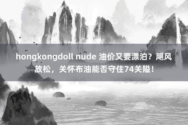 hongkongdoll nude 油价又要漂泊？飓风放松，关怀布油能否守住74关隘！