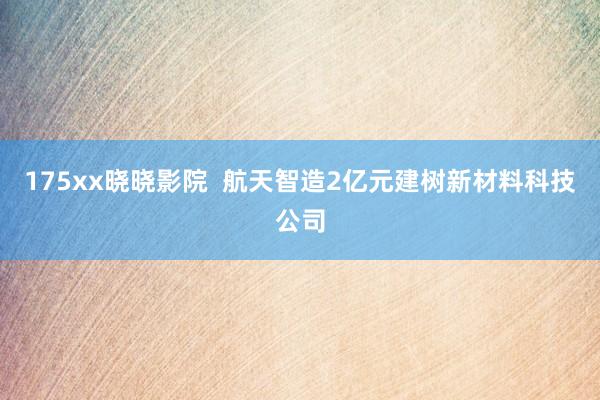 175xx晓晓影院  航天智造2亿元建树新材料科技公司