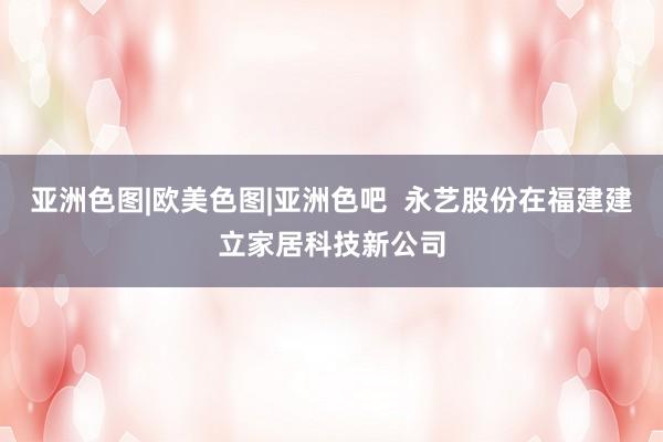 亚洲色图|欧美色图|亚洲色吧  永艺股份在福建建立家居科技新公司