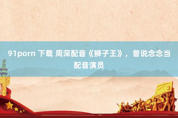 91porn 下载 周深配音《狮子王》，曾说念念当配音演员