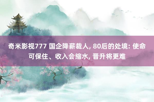 奇米影视777 国企降薪裁人， 80后的处境: 使命可保住、收入会缩水， 晋升将更难