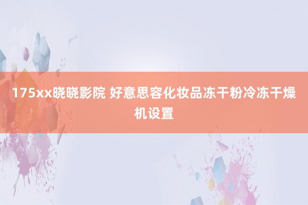 175xx晓晓影院 好意思容化妆品冻干粉冷冻干燥机设置