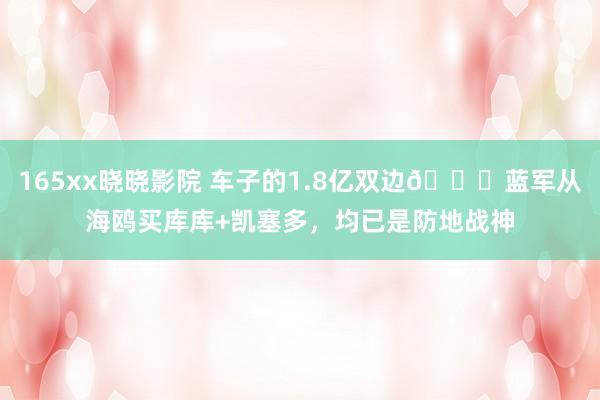 165xx晓晓影院 车子的1.8亿双边😏蓝军从海鸥买库库+凯塞多，均已是防地战神