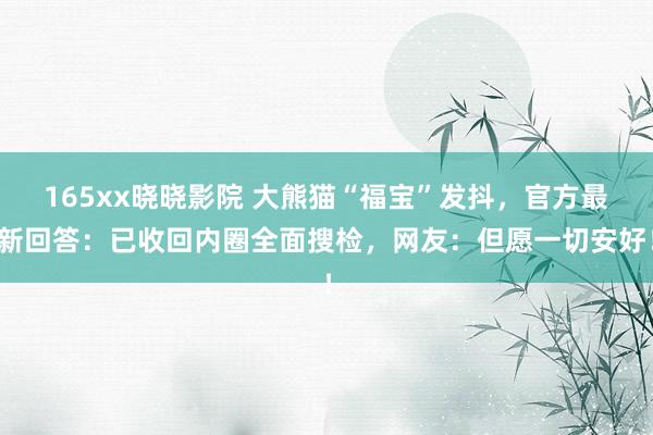 165xx晓晓影院 大熊猫“福宝”发抖，官方最新回答：已收回内圈全面搜检，网友：但愿一切安好！