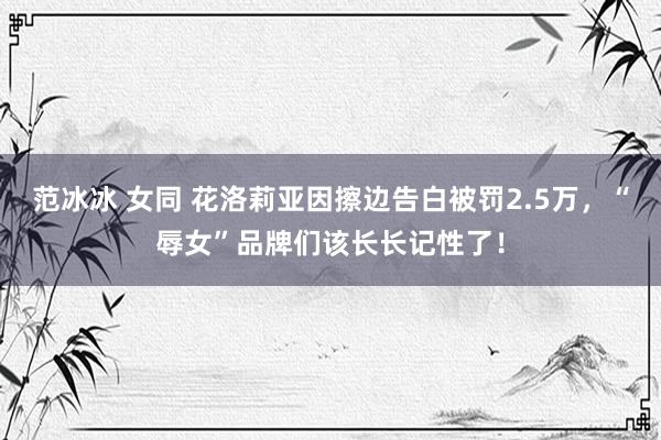 范冰冰 女同 花洛莉亚因擦边告白被罚2.5万，“辱女”品牌们该长长记性了！