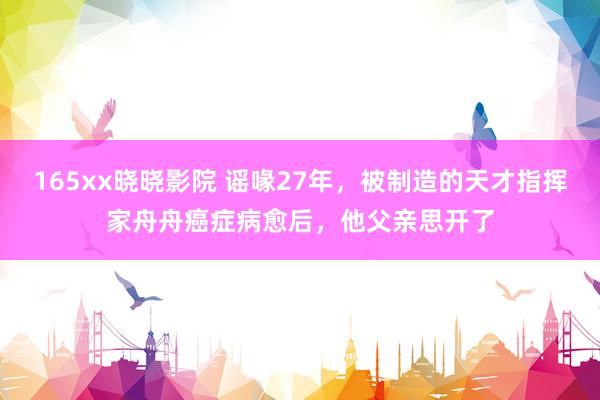 165xx晓晓影院 谣喙27年，被制造的天才指挥家舟舟癌症病愈后，他父亲思开了