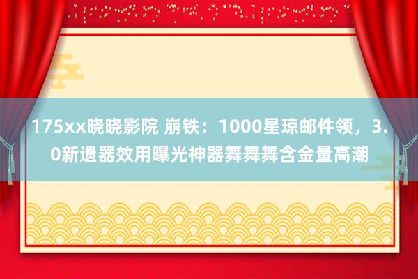 175xx晓晓影院 崩铁：1000星琼邮件领，3.0新遗器效用曝光神器舞舞舞含金量高潮