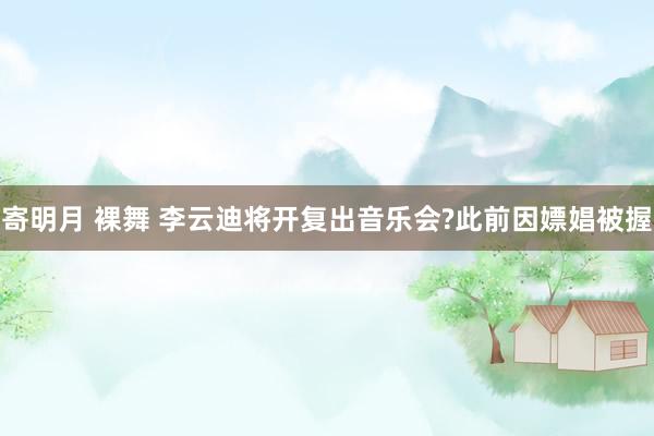 寄明月 裸舞 李云迪将开复出音乐会?此前因嫖娼被握