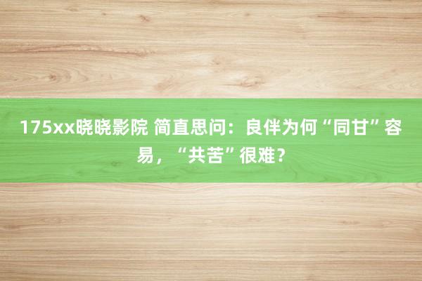 175xx晓晓影院 简直思问：良伴为何“同甘”容易，“共苦”很难？