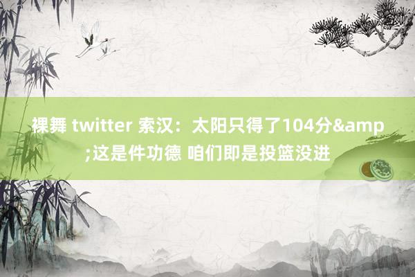 裸舞 twitter 索汉：太阳只得了104分&这是件功德 咱们即是投篮没进
