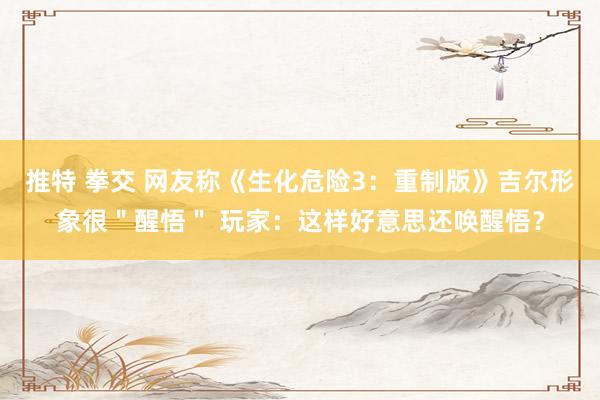 推特 拳交 网友称《生化危险3：重制版》吉尔形象很＂醒悟＂ 玩家：这样好意思还唤醒悟？