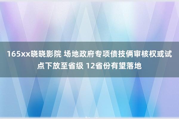 165xx晓晓影院 场地政府专项债技俩审核权或试点下放至省级 12省份有望落地