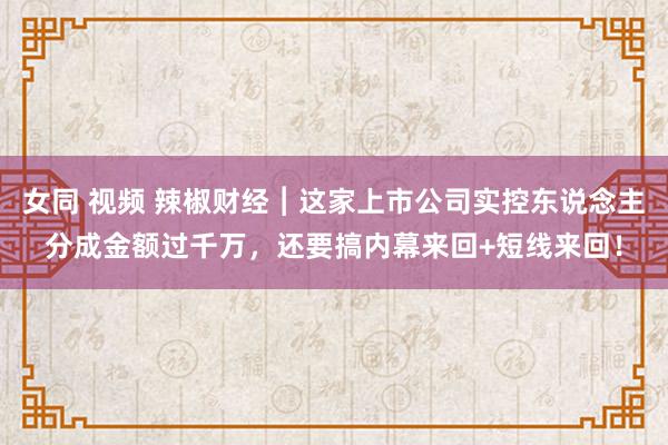 女同 视频 辣椒财经︱这家上市公司实控东说念主分成金额过千万，还要搞内幕来回+短线来回！