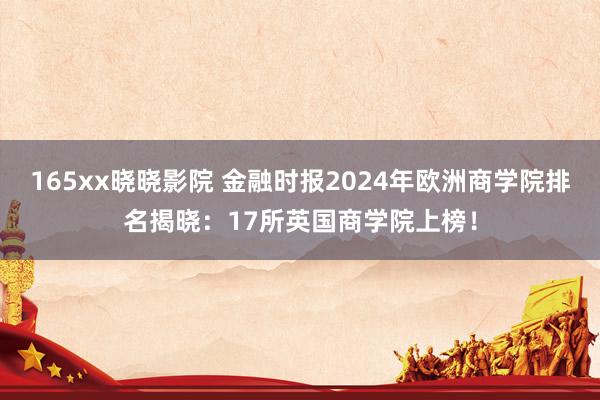 165xx晓晓影院 金融时报2024年欧洲商学院排名揭晓：17所英国商学院上榜！
