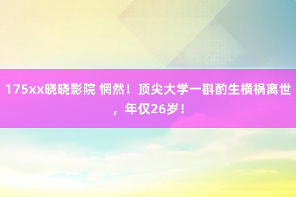 175xx晓晓影院 惘然！顶尖大学一斟酌生横祸离世，年仅26岁！